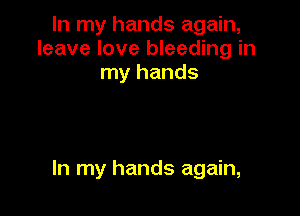 In my hands again,
leave love bleeding in
my hands

In my hands again,