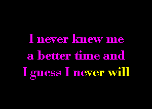 I never knew me
a better time and
I guess I never will