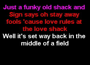 Just a funky old shack and
Sign says oh stay away
fools 'cause love rules at
the love shack
Well it's set way back in the
middle of a field