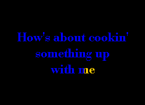 How's about cookin'

somethmg up

With me
