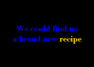 We could find us

a brand new recipe