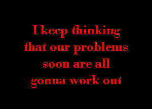 I keep thinking
that our problems
soon are all
gonna work out