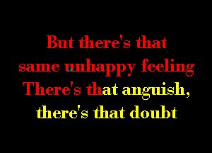 But there's that

same unhappy feeling

There's that anguish,
there's that doubt