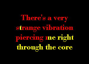 There's a very
sirange vibration
piercing me right

through the core

g