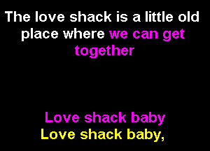 The love shack is a little old
place where we can get
together

Love shack baby
Love shack baby,