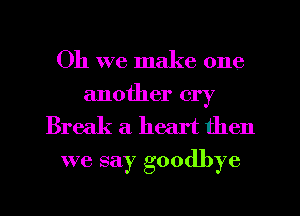 Oh we make one
another cry

Break a heart then
we say goodbye
