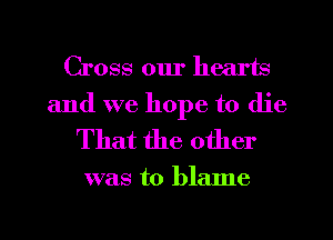 Cross our hearts
and we hope to die
That the other

was to blame