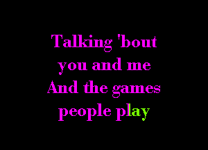 Talking 'bout

you and me

And the games
people play