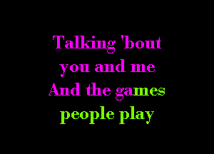 Talking 'bout

you and me

And the games
people play