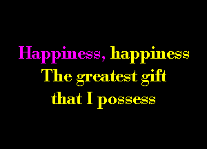 Happiness, happiness
The greatest gift
that I possess