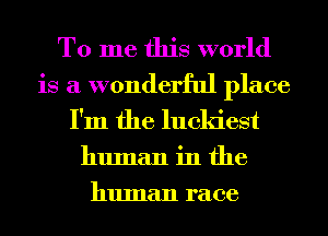 To me this world
is a wonderful place
I'm the luckiest

human in the
human race