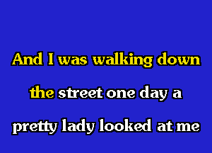 And I was walking down
the street one day a

pretty lady looked at me