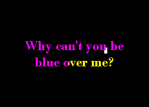 Why can't yoq, be

blue over me?