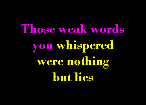 Those weak words
you Whispered

were nothing
but lies