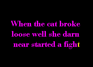 When the cat broke

loose well she darn
near started a fight