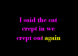 I said the cat
Orept in we

crept out again