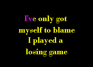 I've only got

myself to blame
I played a

losing game