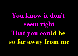 You know it don't
seem right

That you could be

so far away from me