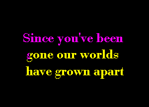 Since you've been
gone our worlds

have grown apart

g