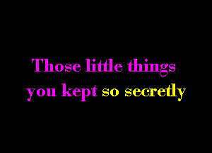 Those little things

you kept so secretly