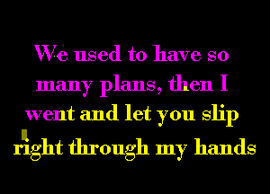 We used to have so
many plans, then I
went and let you Slip

rlight through my hands