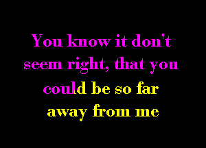 You know it don't
seem right, that you

could be so far
away from me