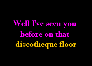 Well I've seen you

before on that
discotheque floor