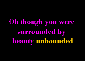 Oh though you were

surrounded by

beauty unbounded