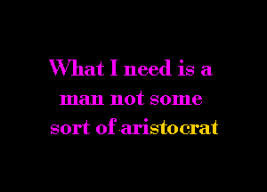 What I need is a

man not some
sort of aristocrat

g