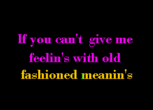 If you can't give me
feeljn's with old

fashioned meanin's