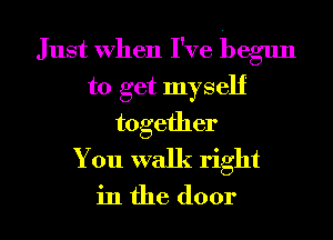 Just When I've begun
to get myself
together
You walk right

in the door