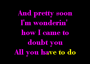 And pretty soon
I'm wonderin'
how I came to

doubt you

All you have to do I