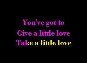 You've got to

Give a little love
Take a little love