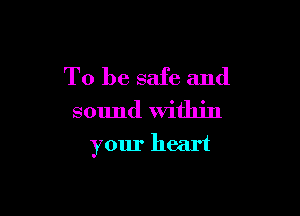 To be safe and
sound Within

your heart