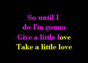 So untill

.do I'm gonna

Give a little love
Take a. little love