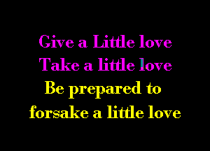 Give a Little love
Take a little love

Be prepared to
forsake a little love