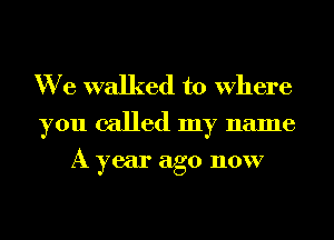 We walked to Where
you called my name

A year ago now