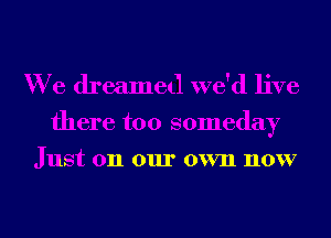 We dreamed we'd live

there too someday
Just on our own now