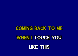 COMING BACK TO ME
WHEN I TOUCH YOU
LIKE THIS