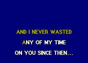AND I NEVER WASTED
ANY OF MY TIME
ON YOU SINCE THEN...
