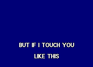BUT IF I TOUCH YOU
LIKE THIS