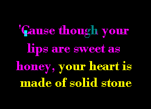 'Gause though your
lips are sweet as

honey, your heart is
made of solid stone