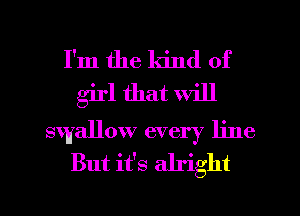 I'm the kind of
girl that will

swallow every line
But it's alright

g