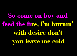 So come on boy and
feed the iire, I'm burnin'

With desire don't
you leave me cold