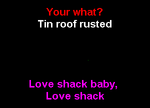 Your what?
Tin roof rusted

Love shack baby,
Love shack