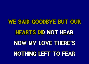 WE SAID GOODBYE BUT OUR
HEARTS DID NOT HEAR
NOW MY LOVE THERE'S
NOTHING LEFT T0 FEAR