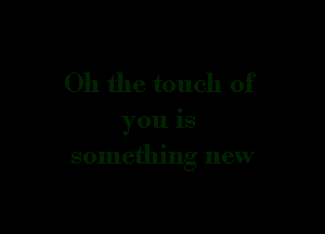 Oh the touch of

you is
something new