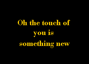 Oh the touch of

you is

something new