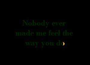 Nobody ever

made me feel the
way you do