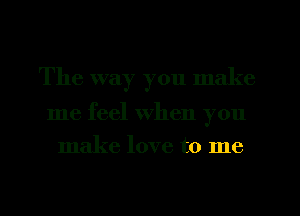 The way you make

me feel when you
make love to me